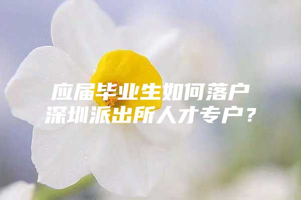 应届毕业生如何落户深圳派出所人才专户？
