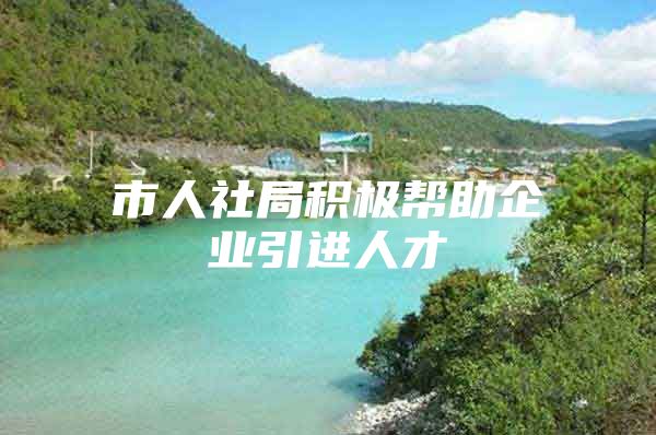 市人社局积极帮助企业引进人才