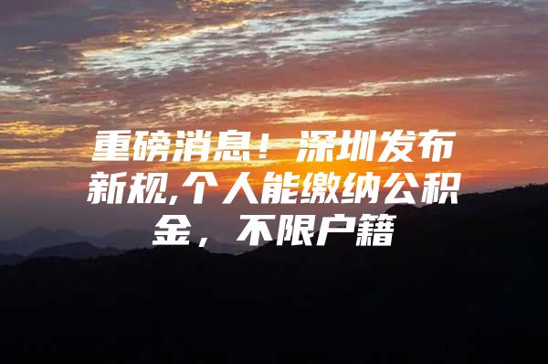 重磅消息！深圳发布新规,个人能缴纳公积金，不限户籍