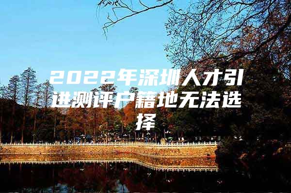 2022年深圳人才引进测评户籍地无法选择