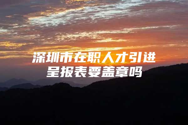 深圳市在职人才引进呈报表要盖章吗