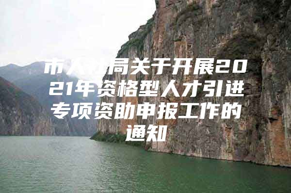 市人社局关于开展2021年资格型人才引进专项资助申报工作的通知